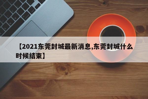 【2021东莞封城最新消息,东莞封城什么时候结束】
