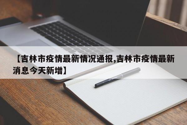 【吉林市疫情最新情况通报,吉林市疫情最新消息今天新增】