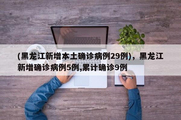 (黑龙江新增本土确诊病例29例),黑龙江新增确诊病例5例,累计确诊9例