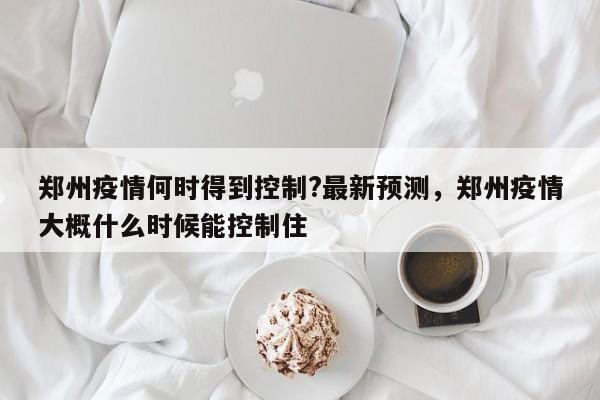 郑州疫情何时得到控制?最新预测,郑州疫情大概什么时候能控制住